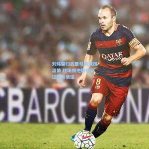 竞技宝|刘炜荣归故里引爆球馆温情 终场拥抱姚明见证岁月情谊