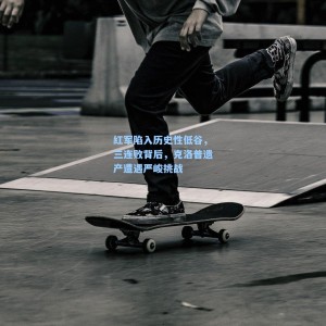 竞技宝中国：红军陷入历史性低谷，三连败背后，克洛普遗产遭遇严峻挑战