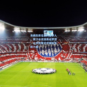 竞技宝：青藏高原走出的追梦人，用汗水浇灌奥运梦想，让世界看见中国体育新力量