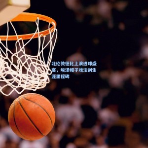 竞技宝视讯平台：北伦敦德比上演进球盛宴，埃泽帽子戏法创生涯里程碑