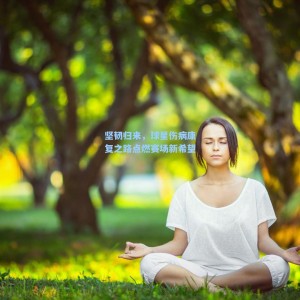 竞技宝直播：坚韧归来，球星伤病康复之路点燃赛场新希望