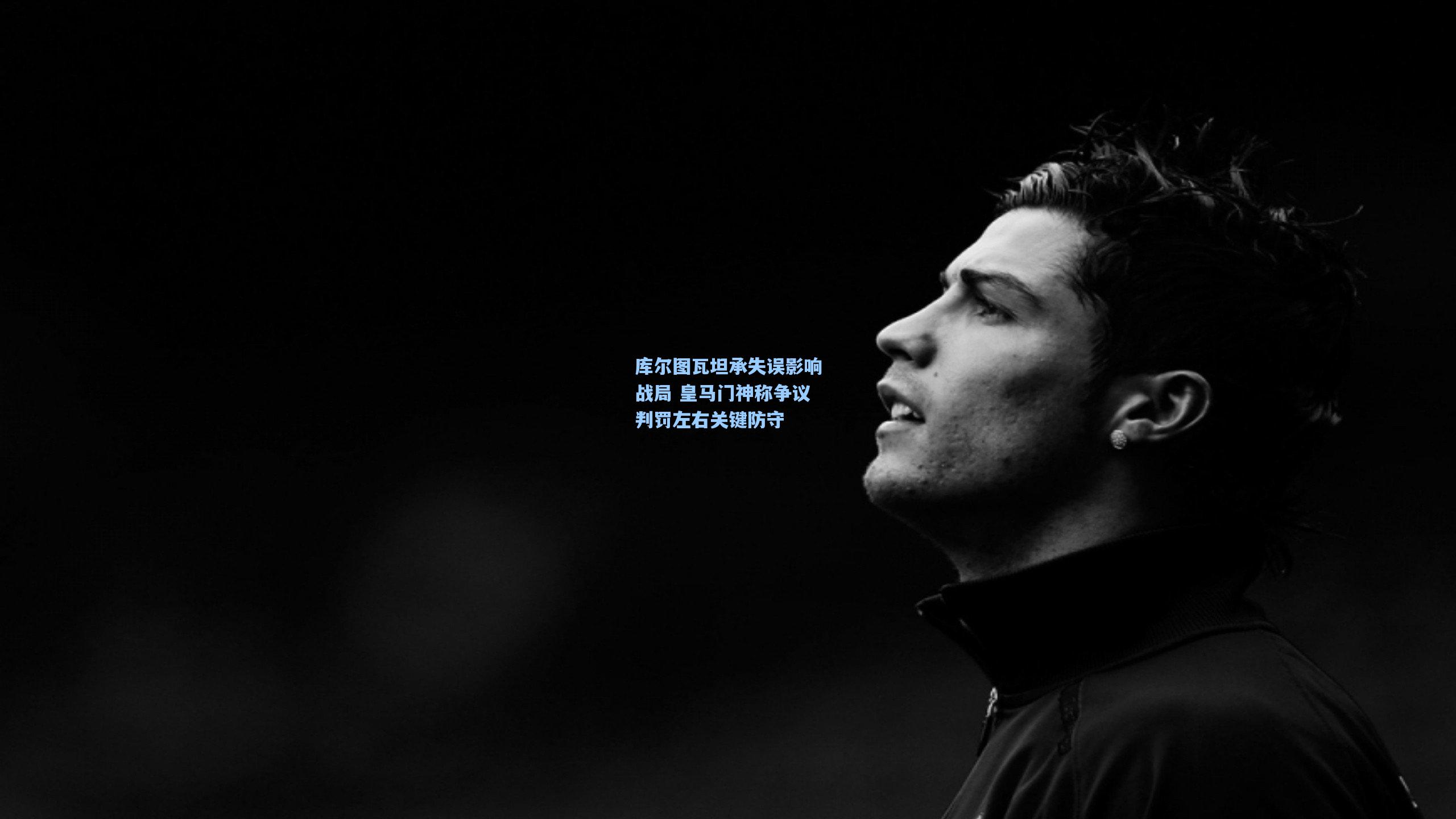 库尔图瓦坦承失误影响战局 皇马门神称争议判罚左右关键防守