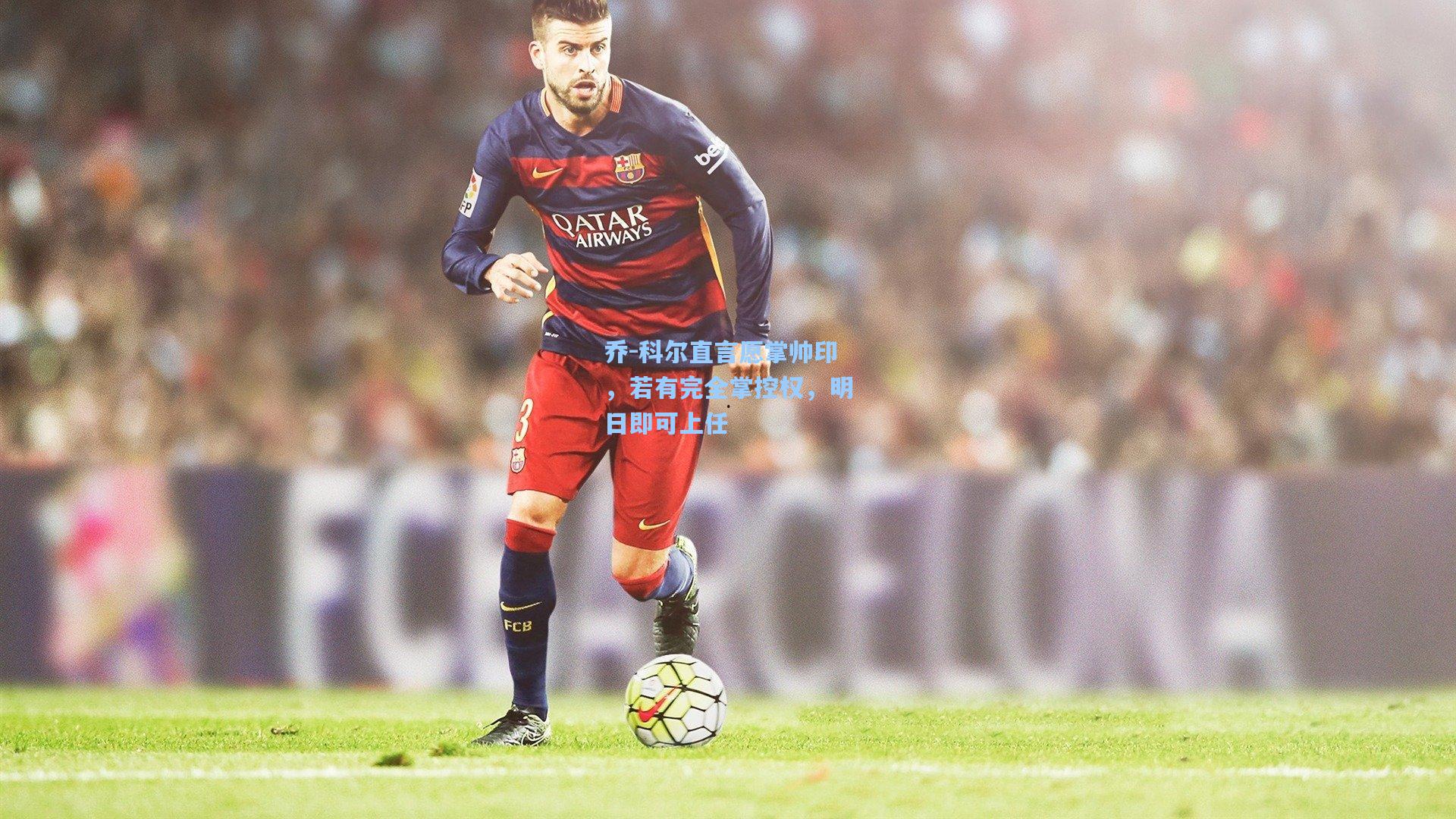 乔-科尔直言愿掌帅印，若有完全掌控权，明日即可上任