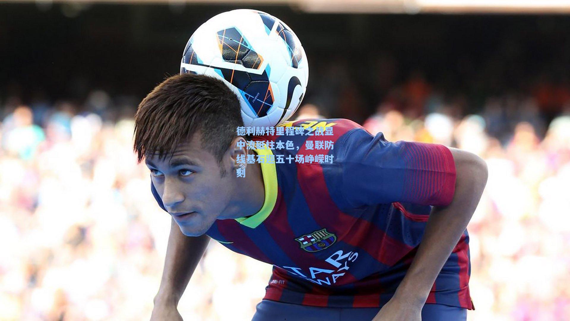 德利赫特里程碑之战显中流砥柱本色，曼联防线基石迎五十场峥嵘时刻