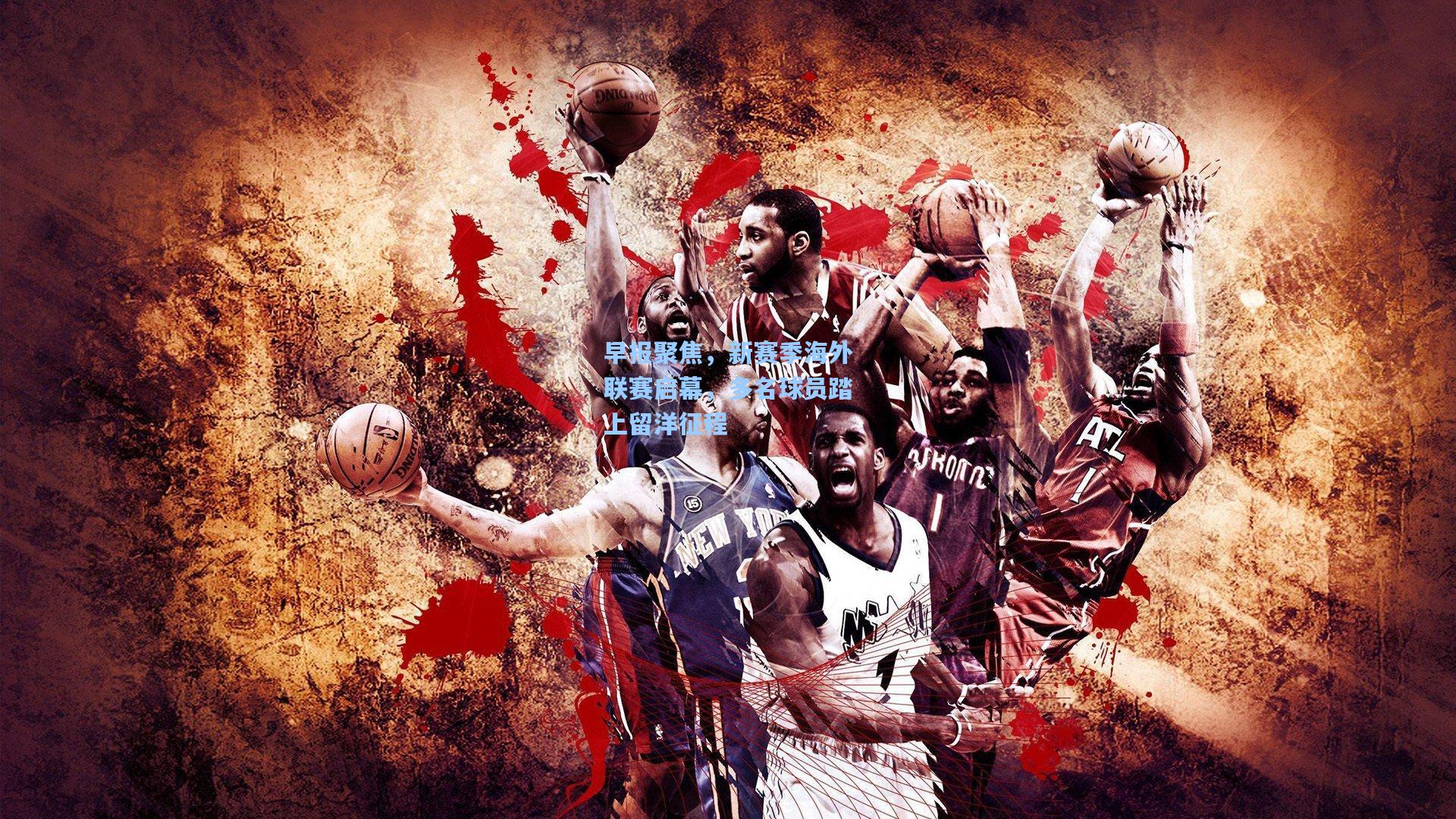 早报聚焦，新赛季海外联赛启幕，多名球员踏上留洋征程