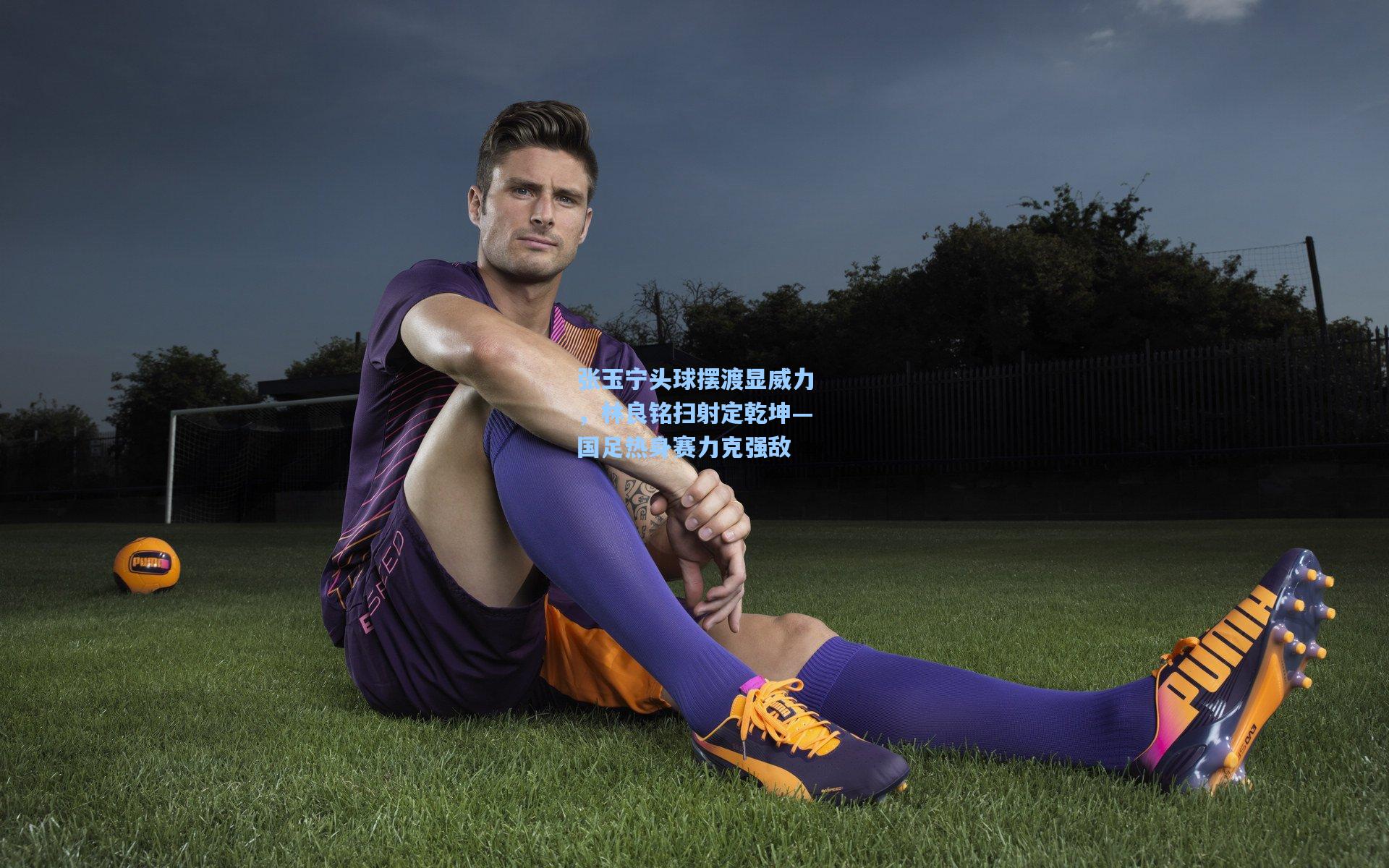 张玉宁头球摆渡显威力，林良铭扫射定乾坤—国足热身赛力克强敌